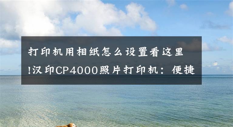 打印機用相紙怎么設置看這里!漢印CP4000照片打印機：便捷操作，高清沖印