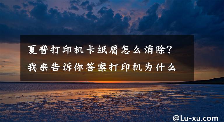 夏普打印機卡紙屑怎么消除？我來告訴你答案打印機為什么會發(fā)生卡紙？這幾點你要清楚