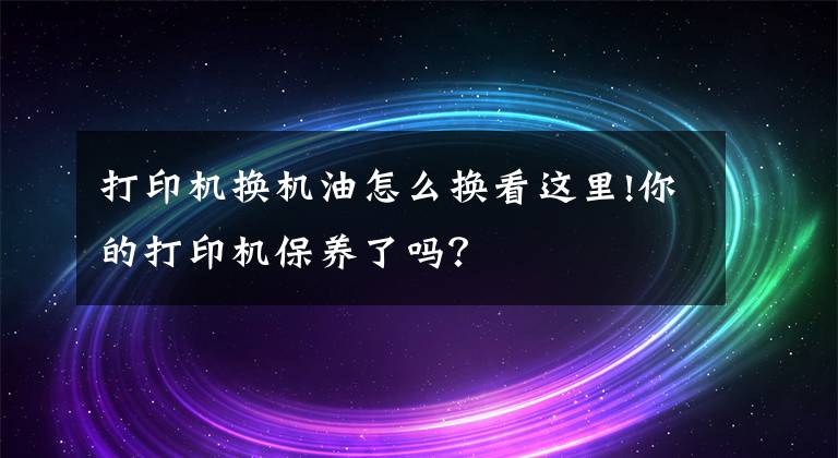 打印機(jī)換機(jī)油怎么換看這里!你的打印機(jī)保養(yǎng)了嗎？