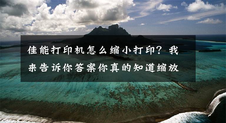 佳能打印機(jī)怎么縮小打??？我來告訴你答案你真的知道縮放打印怎么用嗎？