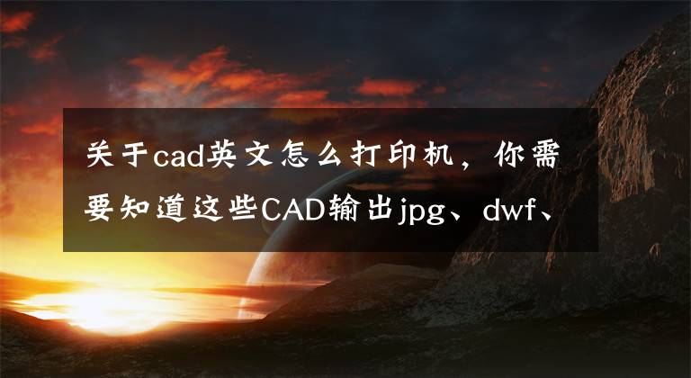 關(guān)于cad英文怎么打印機(jī)，你需要知道這些CAD輸出jpg、dwf、Pdf多種類型文件