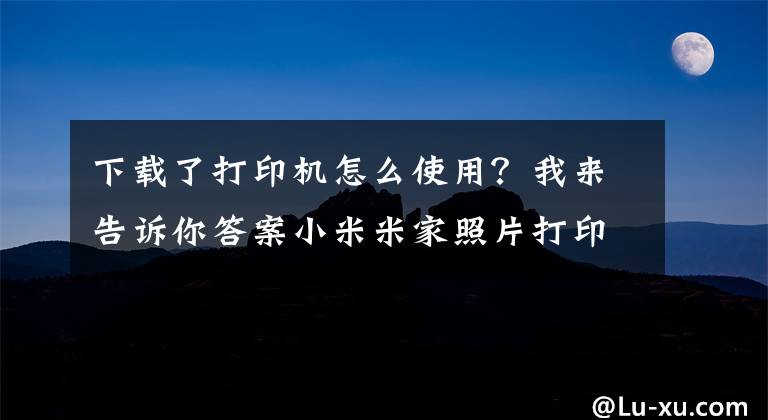 下載了打印機怎么使用？我來告訴你答案小米米家照片打印機怎么使用 小米米家照片打印機使用方法分享