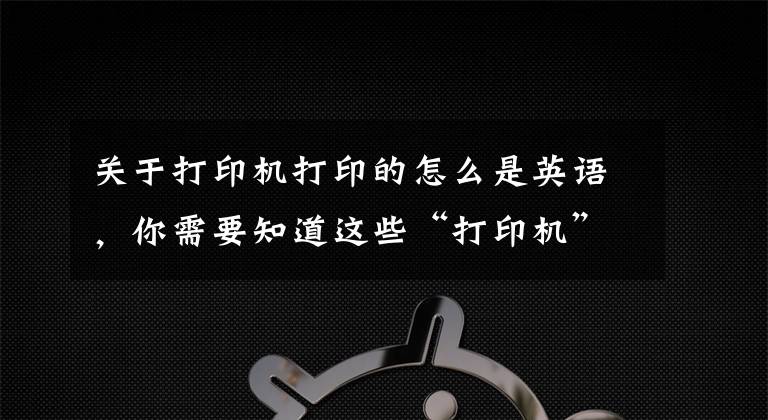 關(guān)于打印機打印的怎么是英語，你需要知道這些“打印機”用英語怎么說？