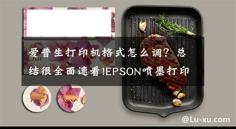 愛普生打印機格式怎么調？總結很全面速看!EPSON噴墨打印機打印圖片張張選項中沒有A4選項