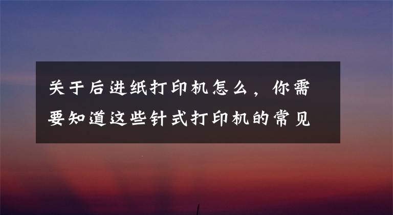 關(guān)于后進紙打印機怎么，你需要知道這些針式打印機的常見故障和解決方法1