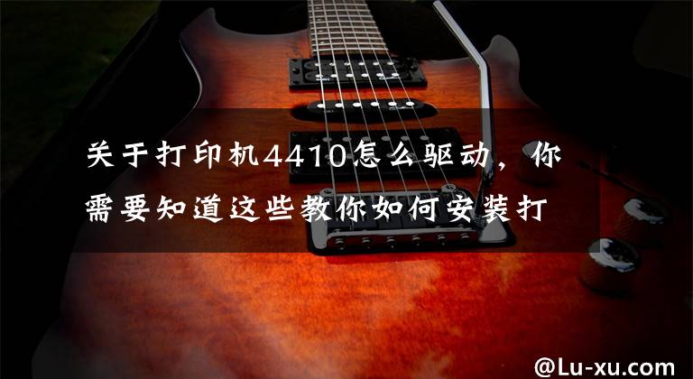 關于打印機4410怎么驅(qū)動，你需要知道這些教你如何安裝打印機驅(qū)動，再也不求人