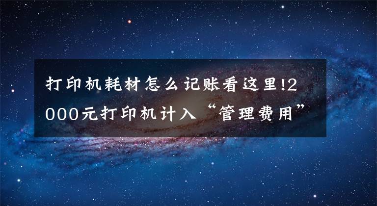 打印機(jī)耗材怎么記賬看這里!2000元打印機(jī)計(jì)入“管理費(fèi)用”還是“固定資產(chǎn)”？今天統(tǒng)一回復(fù)