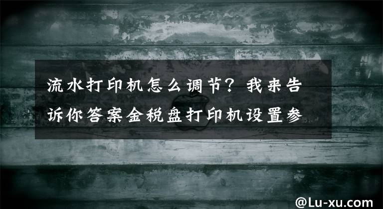 流水打印機(jī)怎么調(diào)節(jié)？我來告訴你答案金稅盤打印機(jī)設(shè)置參數(shù)是什么？