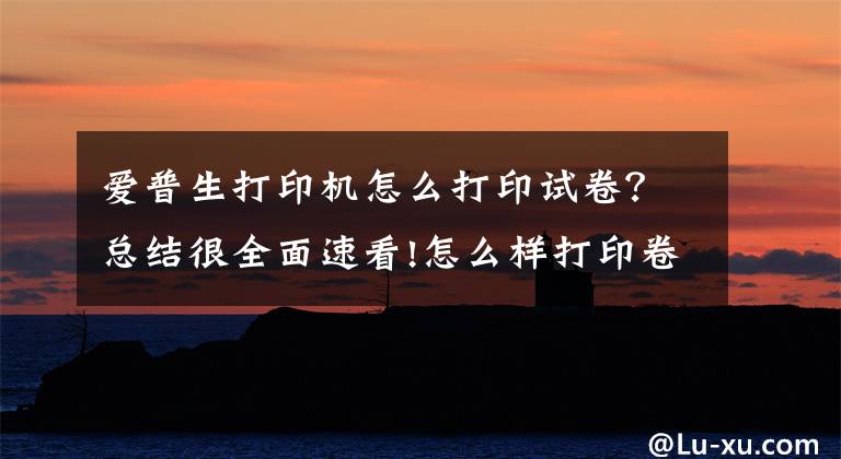 愛普生打印機(jī)怎么打印試卷？總結(jié)很全面速看!怎么樣打印卷子，如何在網(wǎng)上低價(jià)打印試卷