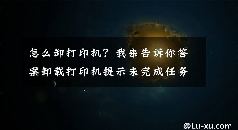 怎么卸打印機？我來告訴你答案卸載打印機提示未完成任務怎么辦？