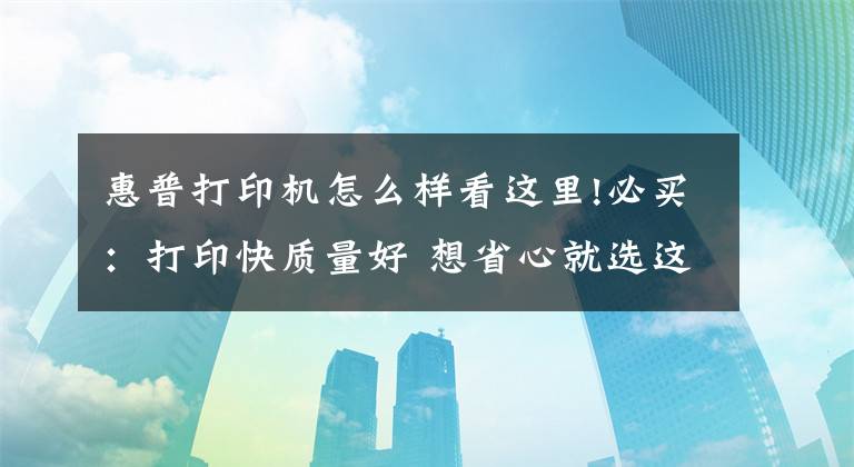 惠普打印機怎么樣看這里!必買：打印快質(zhì)量好 想省心就選這幾款打印機