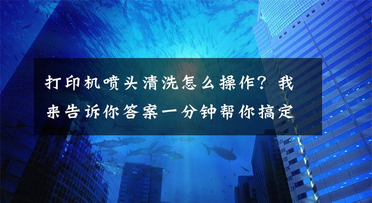 打印機(jī)噴頭清洗怎么操作？我來告訴你答案一分鐘幫你搞定噴墨打印機(jī)的堵頭難題