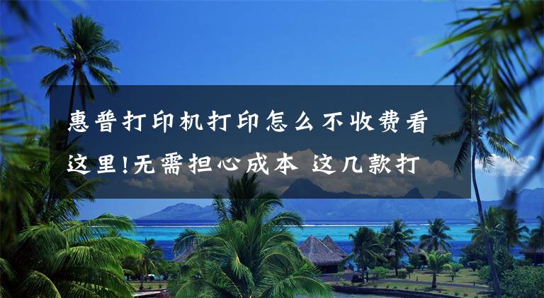 惠普打印機打印怎么不收費看這里!無需擔心成本 這幾款打印機讓你想打就打