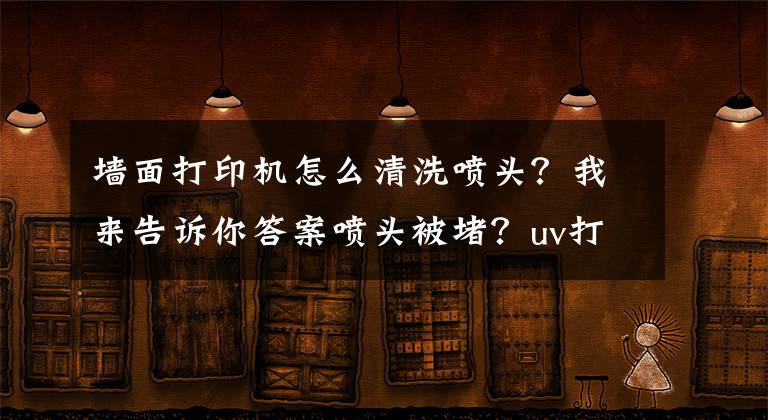 墻面打印機怎么清洗噴頭？我來告訴你答案噴頭被堵？uv打印機噴頭的清潔方法