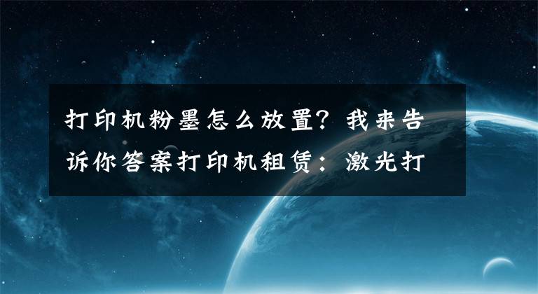 打印機粉墨怎么放置？我來告訴你答案打印機租賃：激光打印機的維護(hù)和維修-國中辦公設(shè)備