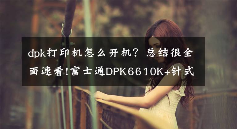 dpk打印機(jī)怎么開機(jī)？總結(jié)很全面速看!富士通DPK6610K+針式打印機(jī) 便捷更貼心