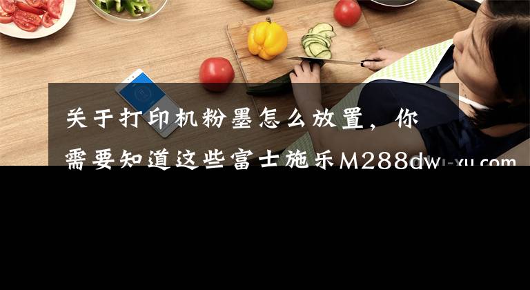 關(guān)于打印機粉墨怎么放置，你需要知道這些富士施樂M288dw打印機加粉和清零教程