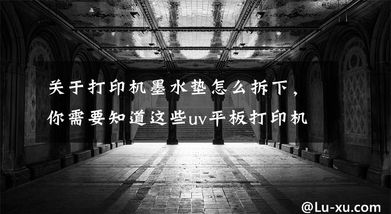 關于打印機墨水墊怎么拆下，你需要知道這些uv平板打印機吸墨墊用途的介紹