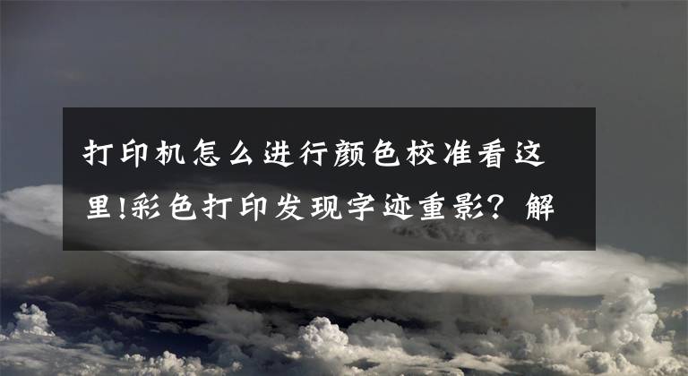 打印機怎么進行顏色校準看這里!彩色打印發(fā)現字跡重影？解決辦法馬上有