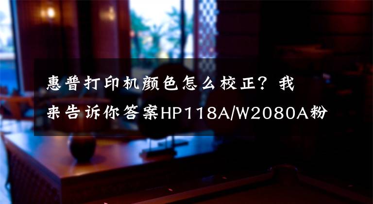 惠普打印機(jī)顏色怎么校正？我來(lái)告訴你答案HP118A/W2080A粉盒打印稿件色彩淺淡