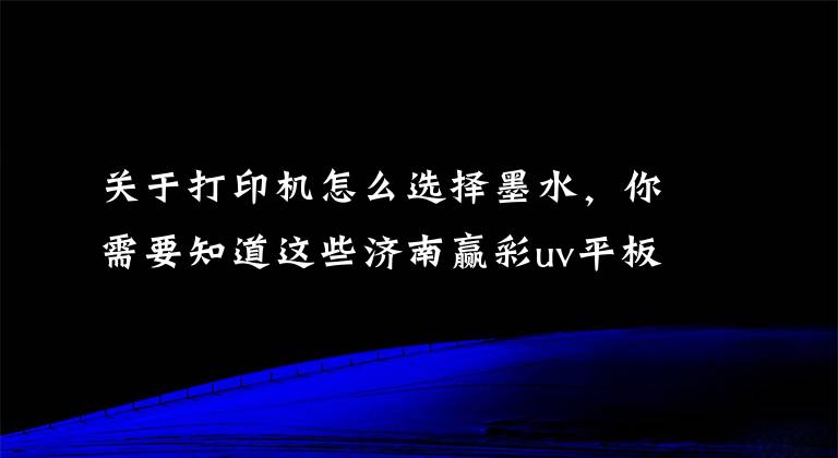 關(guān)于打印機怎么選擇墨水，你需要知道這些濟南贏彩uv平板打印機告訴你如何選擇UV墨水