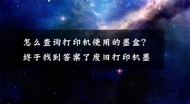 怎么查詢打印機使用的墨盒？終于找到答案了廢舊打印機墨盒原來還能這樣處理！有償回收墨盒