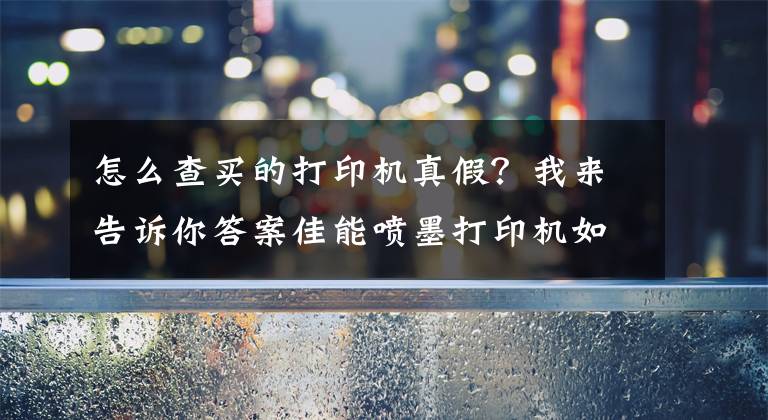 怎么查買的打印機真假？我來告訴你答案佳能噴墨打印機如何辨別行貨水貨翻新貨，不要傻傻的選便宜的了