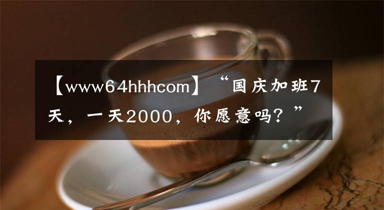 【www64hhhcom】“國慶加班7天，一天2000，你愿意嗎？”“我能加到老板破產(chǎn)！”