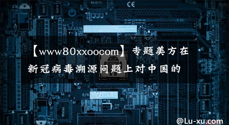 【www80xxoocom】專題美方在新冠病毒溯源問題上對(duì)中國的惡意誹謗與事實(shí)真相