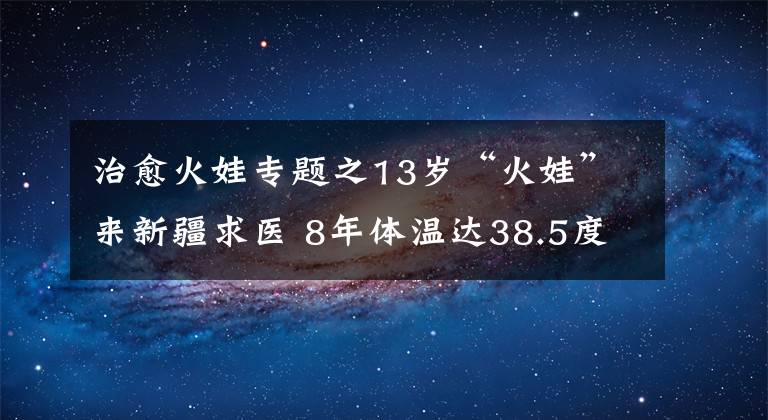 治愈火娃專題之13歲“火娃”來(lái)新疆求醫(yī) 8年體溫達(dá)38.5度 智力只有3歲