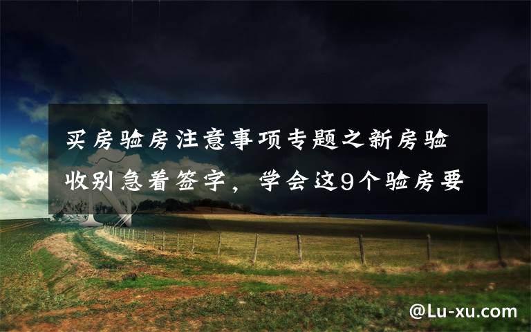 買(mǎi)房驗(yàn)房注意事項(xiàng)專(zhuān)題之新房驗(yàn)收別急著簽字，學(xué)會(huì)這9個(gè)驗(yàn)房要點(diǎn)，再也不怕被開(kāi)發(fā)商忽悠