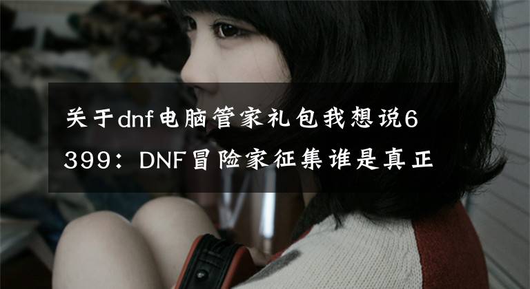 關(guān)于dnf電腦管家禮包我想說6399：DNF冒險家征集誰是真正勇士電腦管家活動攻略詳解