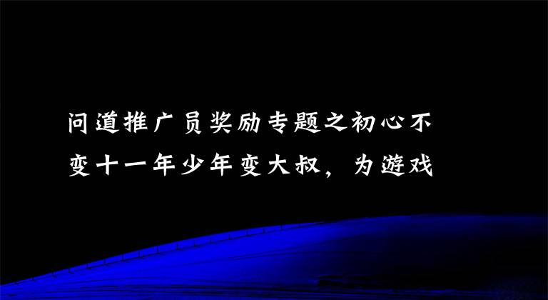 問道推廣員獎(jiǎng)勵(lì)專題之初心不變十一年少年變大叔，為游戲丟了2個(gè)女友放棄了理想的大學(xué)