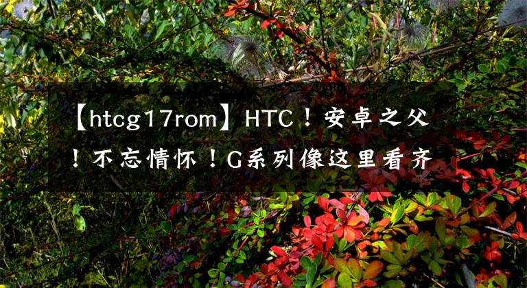 【htcg17rom】HTC！安卓之父！不忘情懷！G系列像這里看齊我們共同回憶！