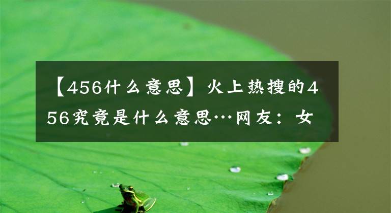 【456什么意思】火上熱搜的456究竟是什么意思…網(wǎng)友：女明星的私密聊天就離譜