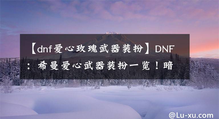 【dnf愛心玫瑰武器裝扮】DNF：希曼愛心武器裝扮一覽！暗夜男格斗成贏家，長武器外觀圓夢