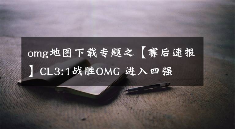 omg地圖下載專題之【賽后速報】CL3:1戰(zhàn)勝OMG 進(jìn)入四強