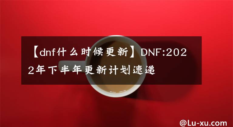 【dnf什么時(shí)候更新】DNF:2022年下半年更新計(jì)劃速遞