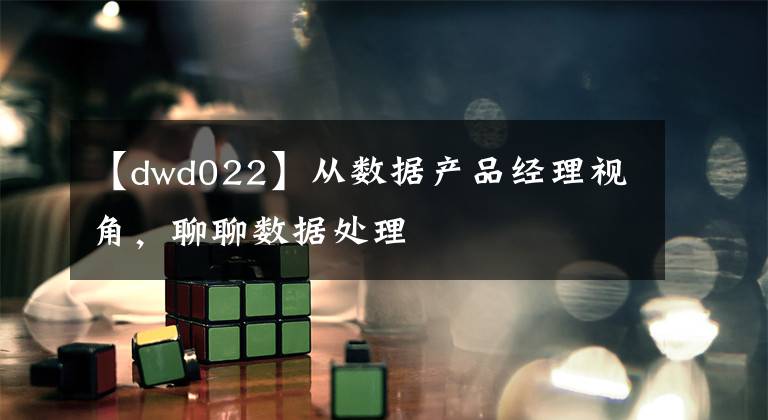 【dwd022】從數(shù)據(jù)產(chǎn)品經(jīng)理視角，聊聊數(shù)據(jù)處理