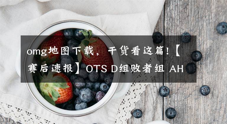 omg地圖下載，干貨看這篇!【賽后速報】OTS D組敗者組 AHQ2：3OMG