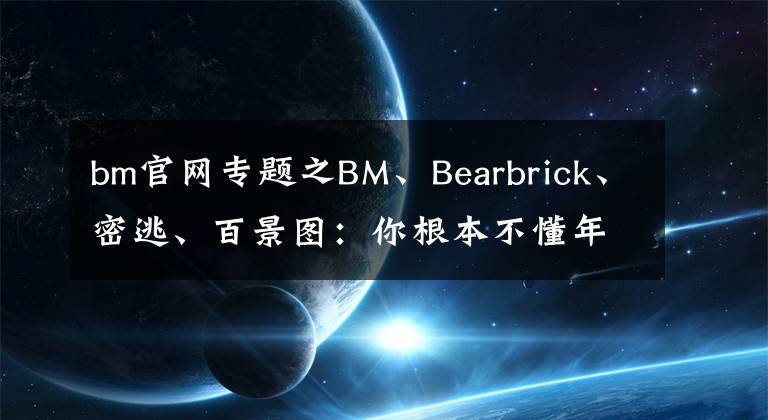 bm官網(wǎng)專題之BM、Bearbrick、密逃、百景圖：你根本不懂年輕人