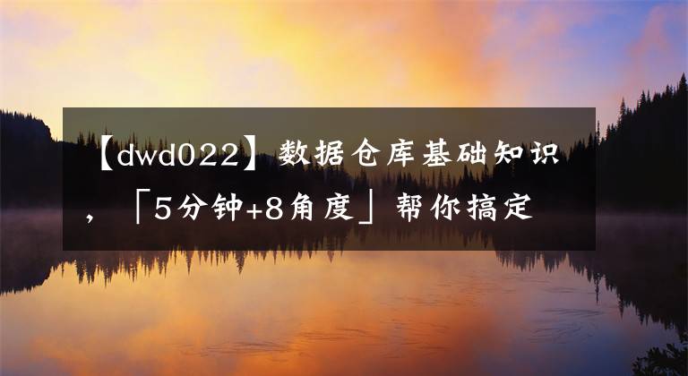 【dwd022】數(shù)據(jù)倉庫基礎(chǔ)知識，「5分鐘+8角度」幫你搞定