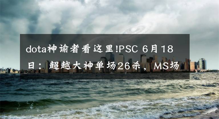 dota神諭者看這里!PSC 6月18日：超越大神單場(chǎng)26殺，MS場(chǎng)均11.2擊殺