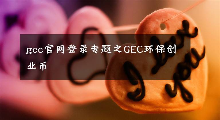 gec官網(wǎng)登錄專題之GEC環(huán)保創(chuàng)業(yè)幣