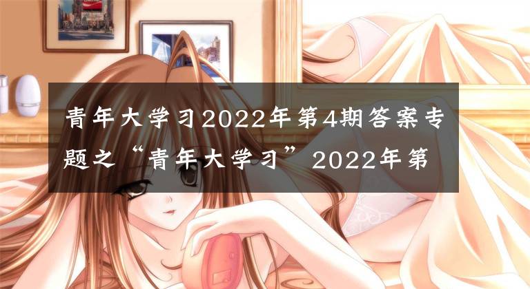 青年大學(xué)習(xí)2022年第4期答案專題之“青年大學(xué)習(xí)”2022年第4期來(lái)啦?。ǜ缴掀趯W(xué)習(xí)情況）