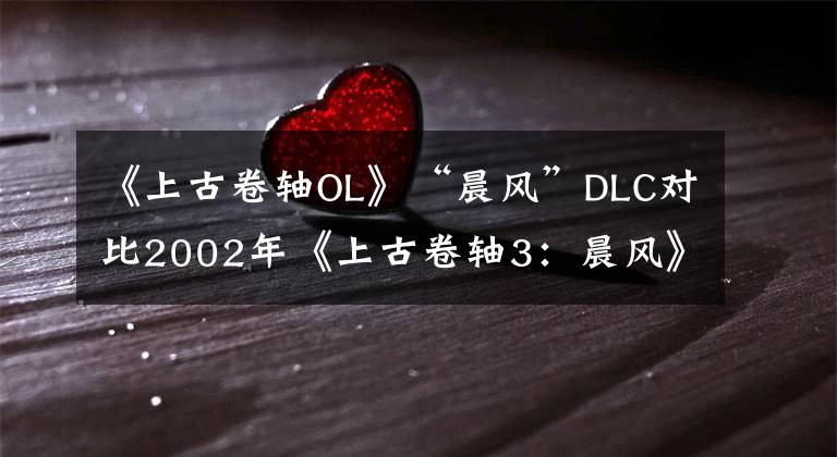 《上古卷軸OL》“晨風(fēng)”DLC對(duì)比2002年《上古卷軸3：晨風(fēng)》原版 上古卷軸3晨風(fēng)怎么樣