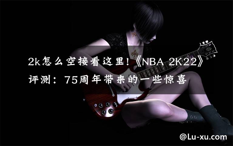 2k怎么空接看這里!《NBA 2K22》評(píng)測(cè)：75周年帶來的一些驚喜