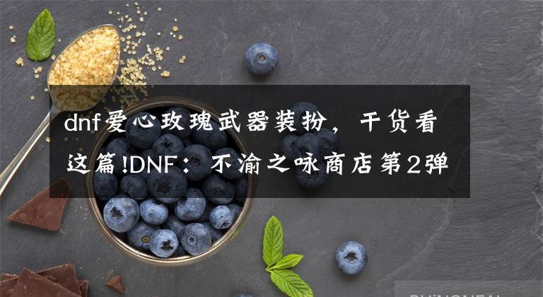 dnf愛心玫瑰武器裝扮，干貨看這篇!DNF：不渝之詠商店第2彈！送4個白金徽章，還有1470個心意點