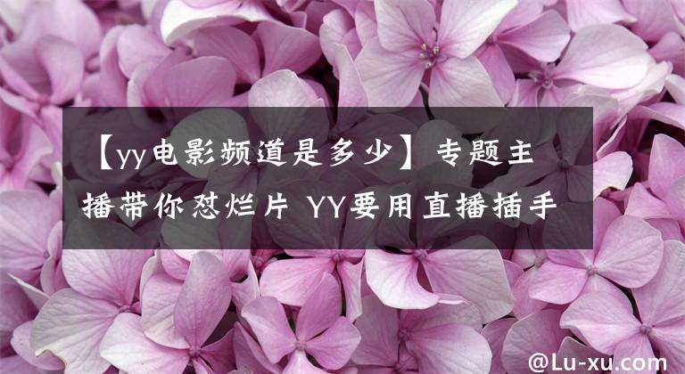 【yy電影頻道是多少】專題主播帶你懟爛片 YY要用直播插手影視界