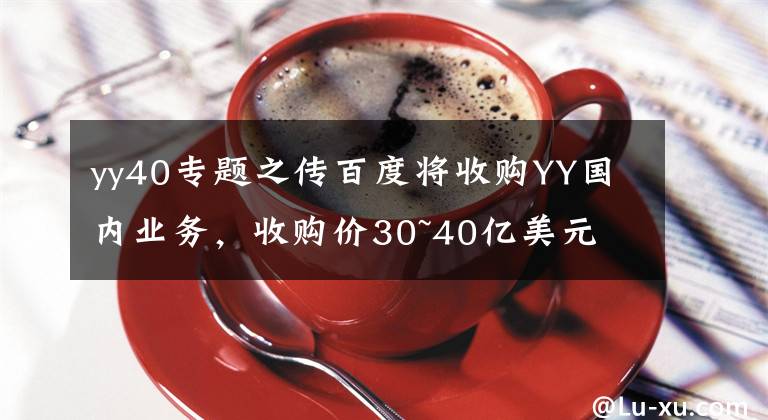 yy40專題之傳百度將收購YY國內(nèi)業(yè)務(wù)，收購價30~40億美元